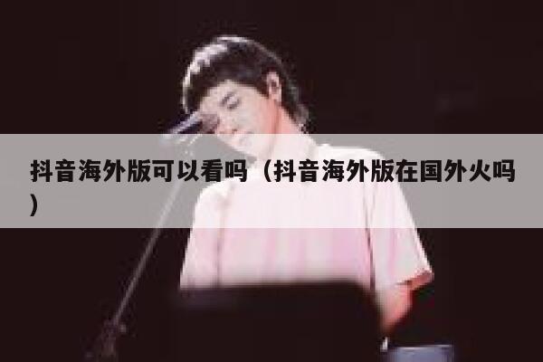 抖音海外版可以看吗（抖音海外版在国外火吗） 第1张