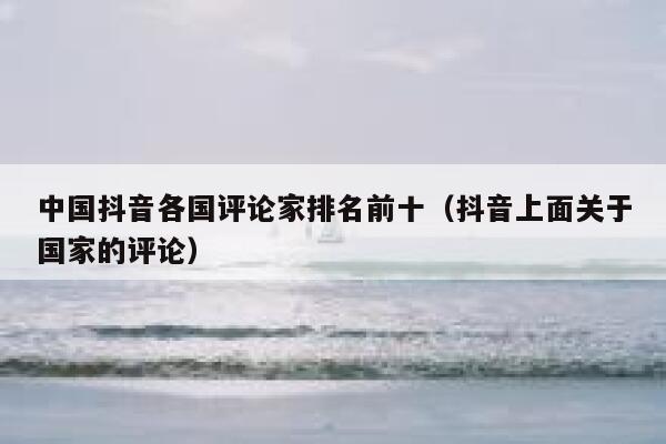 中国抖音各国评论家排名前十（抖音上面关于国家的评论） 第1张