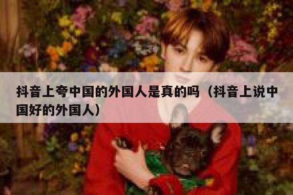 抖音上夸中国的外国人是真的吗（抖音上说中国好的外国人） 第1张