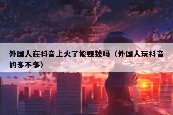 外国人在抖音上火了能赚钱吗（外国人玩抖音的多不多） 第1张