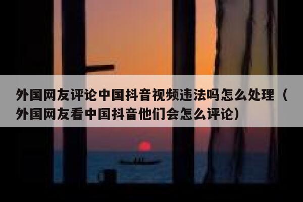 外国网友评论中国抖音视频违法吗怎么处理（外国网友看中国抖音他们会怎么评论） 第1张