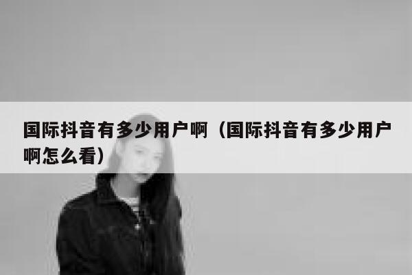国际抖音有多少用户啊（国际抖音有多少用户啊怎么看） 第1张