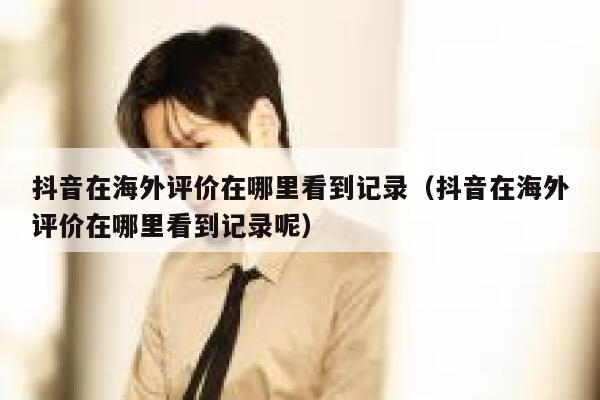 抖音在海外评价在哪里看到记录（抖音在海外评价在哪里看到记录呢） 第1张