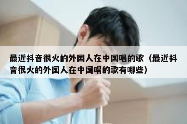 最近抖音很火的外国人在中国唱的歌（最近抖音很火的外国人在中国唱的歌有哪些） 第1张