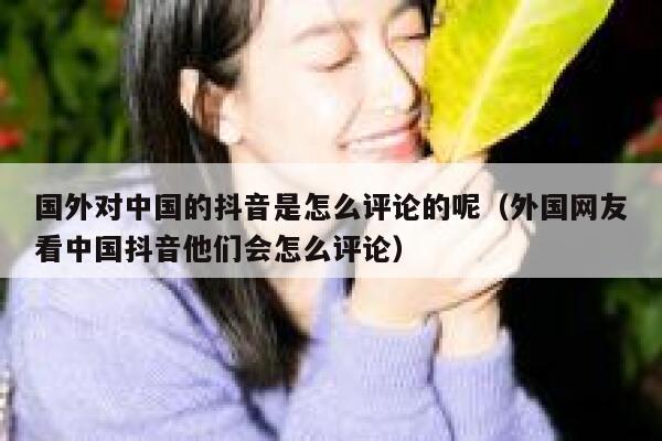 国外对中国的抖音是怎么评论的呢（外国网友看中国抖音他们会怎么评论） 第1张