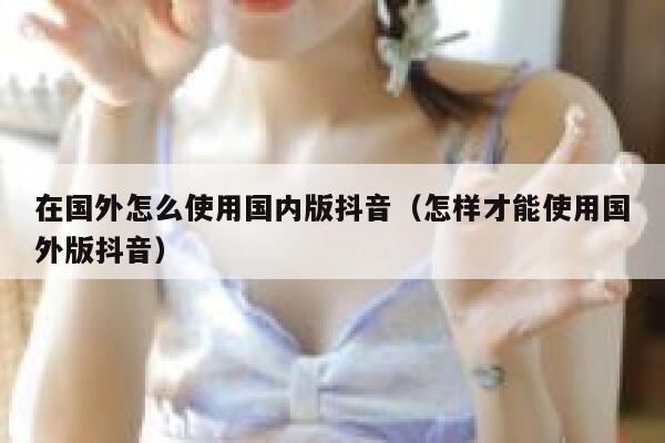 在国外怎么使用国内版抖音(怎样才能使用国外版抖音) 第1张 在国外怎么使用国内版抖音(怎样才能使用国外版抖音) 第1张
