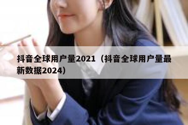 抖音全球用户量2021（抖音全球用户量最新数据2024） 第1张