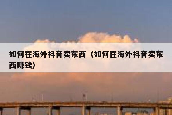 如何在海外抖音卖东西（如何在海外抖音卖东西赚钱） 第1张