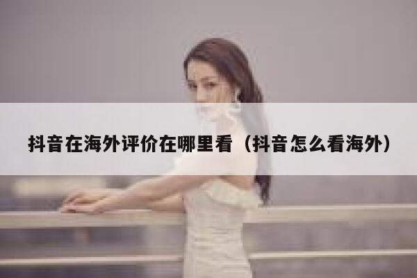 抖音在海外评价在哪里看（抖音怎么看海外） 第1张