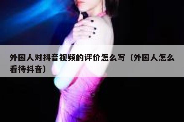 外国人对抖音视频的评价怎么写（外国人怎么看待抖音） 第1张