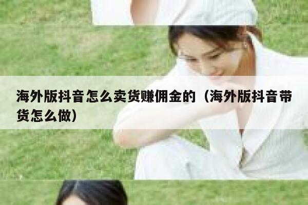 海外版抖音怎么卖货赚佣金的（海外版抖音带货怎么做） 第1张