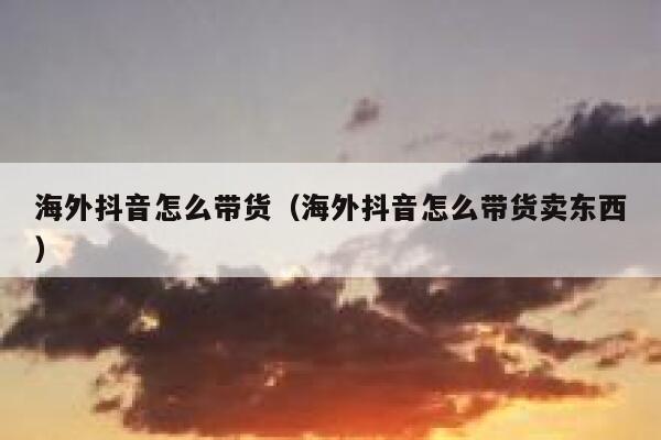 海外抖音怎么带货（海外抖音怎么带货卖东西） 第1张