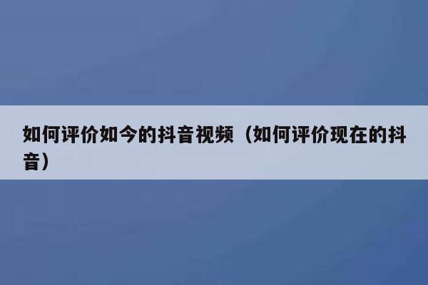 如何评价如今的抖音视频（如何评价现在的抖音） 第1张