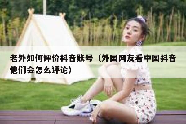 老外如何评价抖音账号（外国网友看中国抖音他们会怎么评论） 第1张