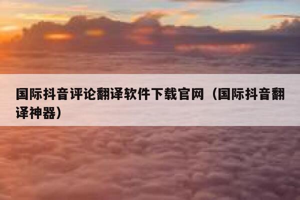 国际抖音评论翻译软件下载官网(国际抖音翻译神器) 第1张 国际抖音评论翻译软件下载官网(国际抖音翻译神器) 第1张