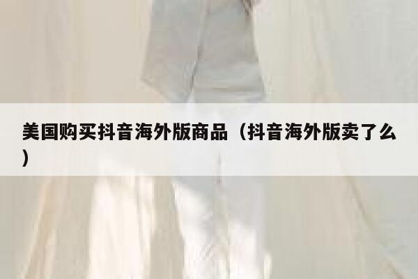 美国购买抖音海外版商品(抖音海外版卖了么) 第1张 美国购买抖音海外版商品(抖音海外版卖了么) 第1张