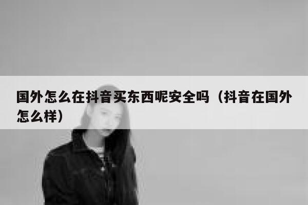 国外怎么在抖音买东西呢安全吗（抖音在国外怎么样） 第1张