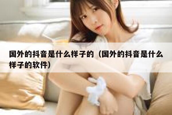 国外的抖音是什么样子的（国外的抖音是什么样子的软件） 第1张