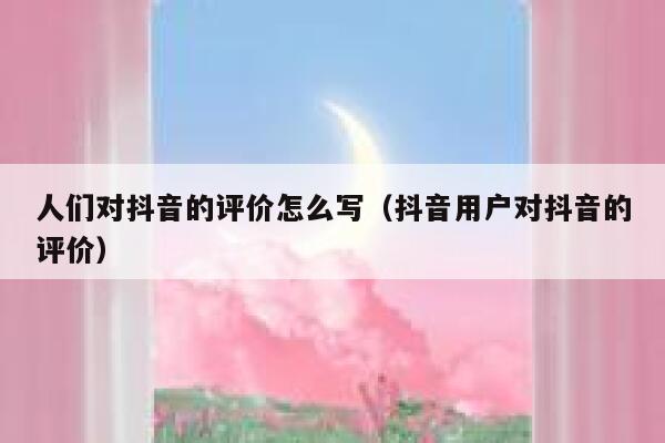 人们对抖音的评价怎么写(抖音用户对抖音的评价) 第1张 人们对抖音的评价怎么写(抖音用户对抖音的评价) 第1张