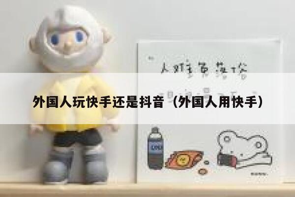 外国人玩快手还是抖音(外国人用快手) 第1张 外国人玩快手还是抖音(外国人用快手) 第1张