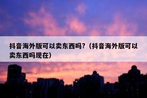 抖音海外版可以卖东西吗?(抖音海外版可以卖东西吗现在) 第1张 抖音海外版可以卖东西吗?(抖音海外版可以卖东西吗现在) 第1张