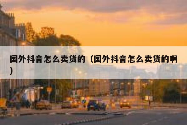 国外抖音怎么卖货的（国外抖音怎么卖货的啊） 第1张