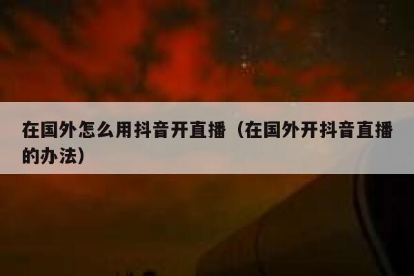在国外怎么用抖音开直播(在国外开抖音直播的办法) 第1张 在国外怎么用抖音开直播(在国外开抖音直播的办法) 第1张
