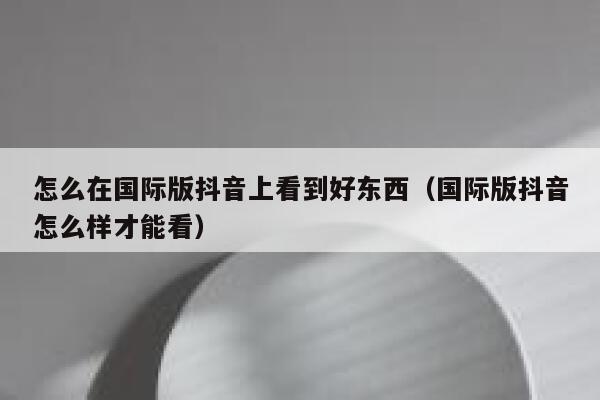 怎么在国际版抖音上看到好东西(国际版抖音怎么样才能看) 第1张 怎么在国际版抖音上看到好东西(国际版抖音怎么样才能看) 第1张