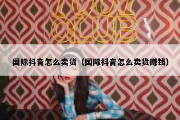 国际抖音怎么卖货（国际抖音怎么卖货赚钱） 第1张