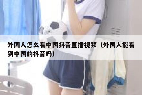 外国人怎么看中国抖音直播视频(外国人能看到中国的抖音吗) 第1张 外国人怎么看中国抖音直播视频(外国人能看到中国的抖音吗) 第1张