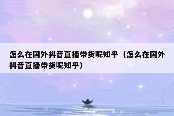怎么在国外抖音直播带货呢知乎(怎么在国外抖音直播带货呢知乎) 第1张 怎么在国外抖音直播带货呢知乎(怎么在国外抖音直播带货呢知乎) 第1张