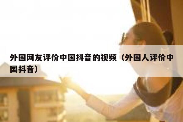 外国网友评价中国抖音的视频（外国人评价中国抖音） 第1张