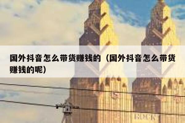 国外抖音怎么带货赚钱的（国外抖音怎么带货赚钱的呢） 第1张