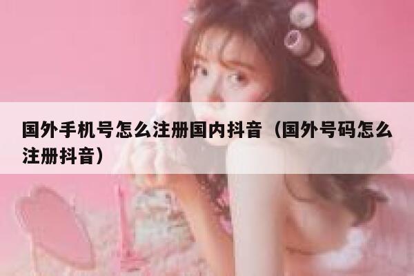 国外手机号怎么注册国内抖音(国外号码怎么注册抖音) 第1张 国外手机号怎么注册国内抖音(国外号码怎么注册抖音) 第1张