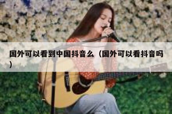 国外可以看到中国抖音么（国外可以看抖音吗） 第1张