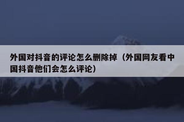 外国对抖音的评论怎么删除掉（外国网友看中国抖音他们会怎么评论） 第1张