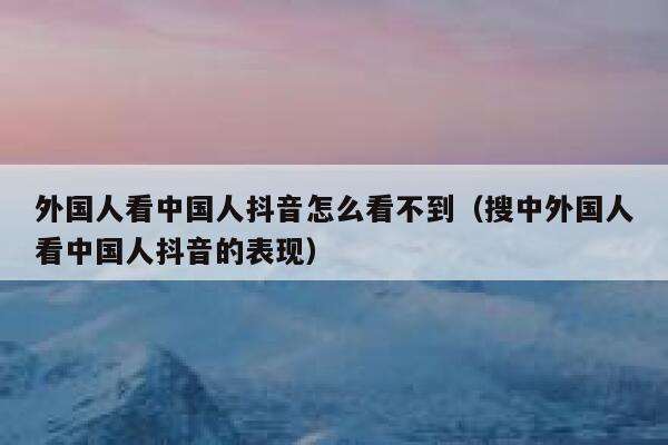 外国人看中国人抖音怎么看不到（搜中外国人看中国人抖音的表现） 第1张