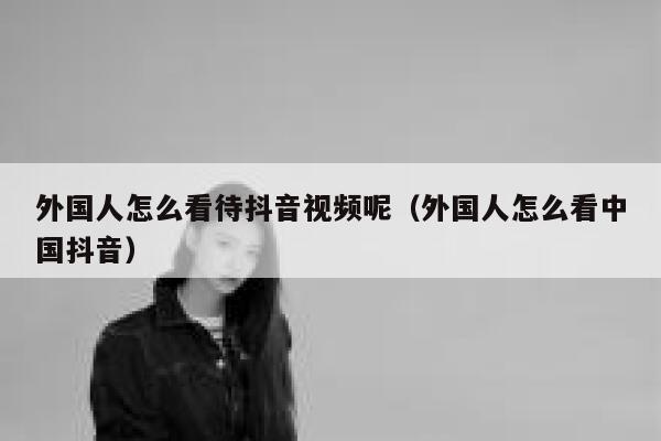 外国人怎么看待抖音视频呢（外国人怎么看中国抖音） 第1张