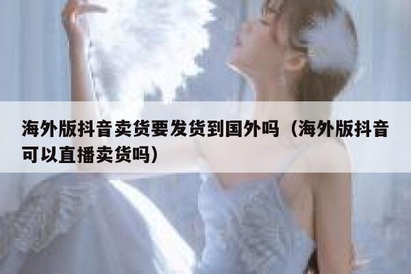 海外版抖音卖货要发货到国外吗（海外版抖音可以直播卖货吗） 第1张