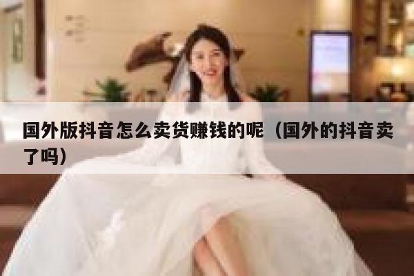 国外版抖音怎么卖货赚钱的呢（国外的抖音卖了吗） 第1张