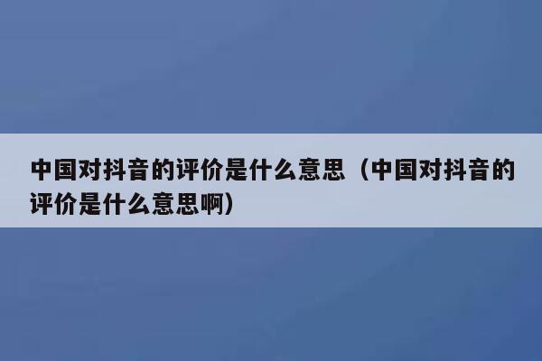 中国对抖音的评价是什么意思（中国对抖音的评价是什么意思啊） 第1张