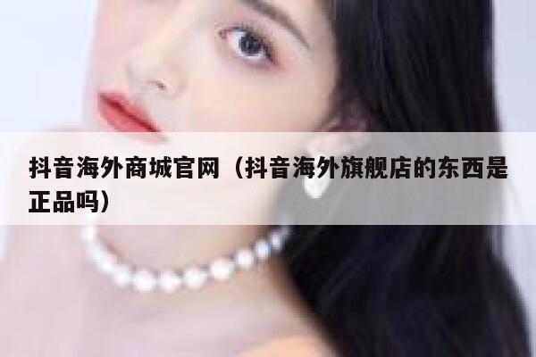 抖音海外商城官网（抖音海外旗舰店的东西是正品吗） 第1张