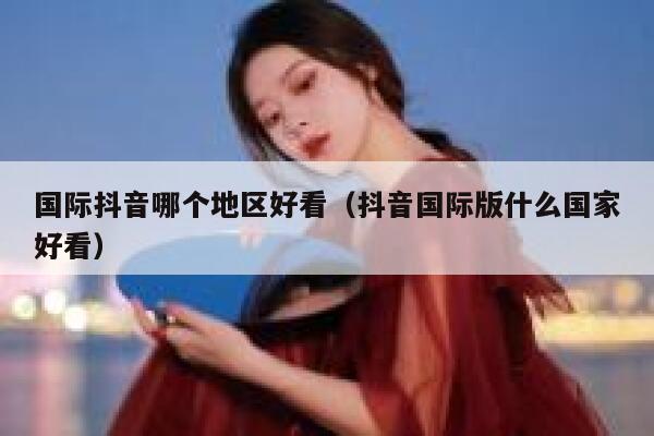 国际抖音哪个地区好看(抖音国际版什么国家好看) 第1张 国际抖音哪个地区好看(抖音国际版什么国家好看) 第1张