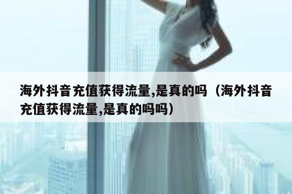 海外抖音充值获得流量,是真的吗（海外抖音充值获得流量,是真的吗吗） 第1张