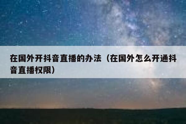 在国外开抖音直播的办法(在国外怎么开通抖音直播权限) 第1张 在国外开抖音直播的办法(在国外怎么开通抖音直播权限) 第1张