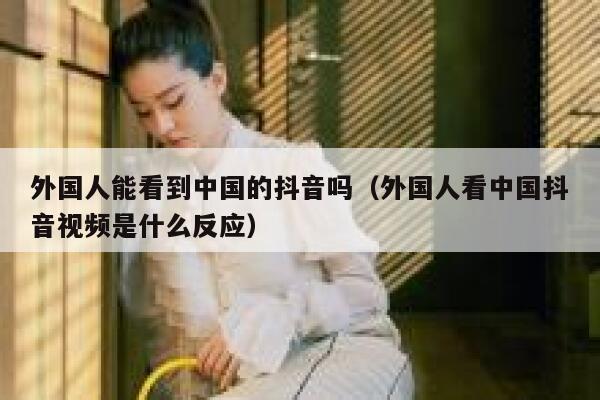 外国人能看到中国的抖音吗（外国人看中国抖音视频是什么反应） 第1张