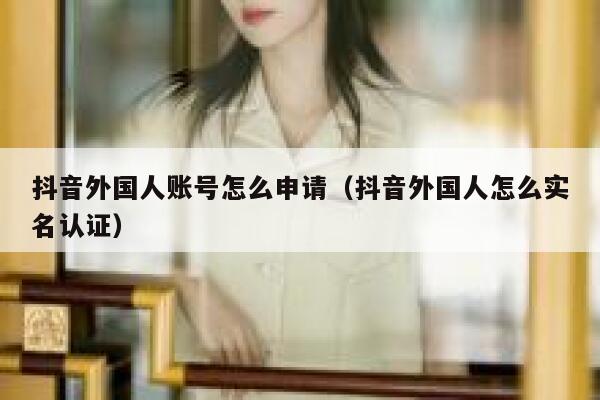 抖音外国人账号怎么申请（抖音外国人怎么实名认证） 第1张