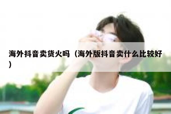 海外抖音卖货火吗（海外版抖音卖什么比较好） 第1张