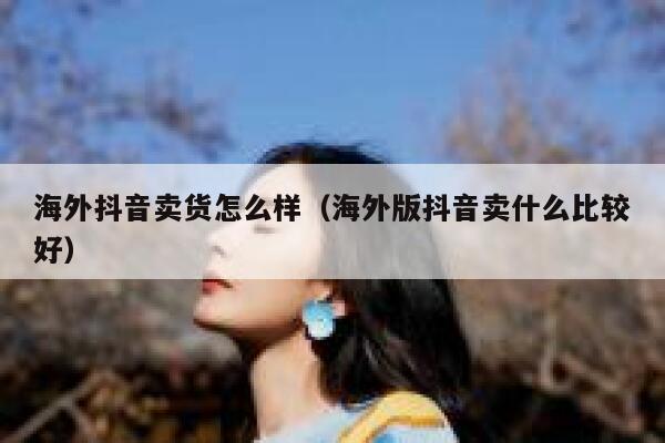 海外抖音卖货怎么样（海外版抖音卖什么比较好） 第1张