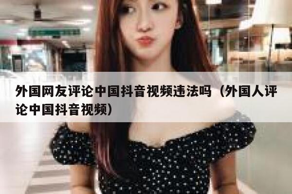 外国网友评论中国抖音视频违法吗(外国人评论中国抖音视频) 第1张 外国网友评论中国抖音视频违法吗(外国人评论中国抖音视频) 第1张